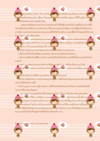 ความสนใจของนักเรี ยน โดยทัว ๆ ไป การทาโครงงานคอมพิวเตอร์จดเป็ นส่วนหนึ่งของการเรี ยนการสอน
                                  ่                                         ั
รายวิชาคอมพิวเตอร์ทุกระดับการศึกษา โดยอาจจะทาเป็ นกลุ่มหรอทาเป็ นรายบุคคล ทั้งนี้ข้ ึนอยูกบความสนใจ
                                                                                                 ่ ั
ของนักเรี ยนแต่ละคนแต่ละกลุ่มเป็ นสาคัญ
           จุดมุ่งหมายสาคัญของการทาโครงงานคอมพิวเตอร์ไม่ได้อยูที่การส่งเข้าประกวดเพื่อรับรางวัล แต่เป็ น
                                                                          ่
โอกาสที่นกเรี ยนจะได้ประสบการณ์ตรงในการใช้ระบบคอมพิวเตอร์แก้ปัญหา ประดิษฐ์คิดค้นหรื อค้นคว้าหา
              ั
ความรู้ต่างๆ ตลอดจนการแสดงผลงานของตนเองเพื่อให้นกเรี ยน ผูปกครองและผูที่สนใจในชุมชนเมื่อมีการจัด
                                                           ั          ้           ้
กิจกรรมของโรงเรี ยนหรื องานอื่นๆ
           การทาโครงงานคอมพิวเตอร์และการจัดงานแสดงโครงงานจะมีคุณค่าต่อการฝึ กฝนให้นกเรี ยนมีความรู้ั
ความชานาญ และมีความมันใจในการนาระบบคอมพิวเตอร์ไปใช้ในการแก้ปัญหา ประดิษฐ์คิดค้นหรื อค้นคว้า
                              ่
หาความรู้ต่าง ๆ ด้วยตนเองและยังมีคุณค่าอื่น ๆ อีกดังต่อไปนี้
    1. สร้างความสานึกและความรับผิดชอบในการศึกษาและพัฒนาระบบด้วยตนเอง
    2. เปิ ดโอกาสให้นกเรี ยนได้พฒนาและแสดงความสามารถตามศักยภาพของตนเอง
                         ั           ั
    3. เปิ ดโอกาสให้นกเรี ยนได้ศึกษา ค้นคว้า และเรี ยนรู้ในเรื่ องที่นกเรี ยนสนใจได้ลึกซึ้งกว่าการเรี ยนในห้อง
                           ั                                            ั
ตามปกติ
    4. ส่งเสริ มและพัฒนากระบวนการคิด การแก้ปัญหา การตัดสินใจ รวมทั้งการสื่อสารระหว่างกัน
    5. กระตุนให้นกเรี ยนมีความสนใจในการเรี ยนวิชาสาขาคอมพิวเตอร์ และมีความสนใจที่จะประกอบอาชีพ
                ้    ั
ทางด้านนี้
    6. ส่งเสริ มให้นกเรี ยนได้ใช้เวลาอย่างเป็ นประโยชน์ในทางสร้างสรรค์
                       ั
    7. สร้างความสัมพันธ์ระหว่างนักเรี ยนกับครู และชุมชน รวมทั้งส่งเสริ มให้ชุมชนสนใจคอมพิว เตอร์และ
เทคโนโลยีที่เกี่ยวข้องมากขึ้น
    8. เป็ นการบูรณาการเอาความรู้จากวิชาต่าง ๆ ที่ได้รับมาจัดทาผสมผสานกับโปรแกรมคอมพิวเตอร์เป็ น
โครงงานเพื่อนาเสนอต่อชุมชน
           การจัดทาโครงงานคอมพิวเตอร์น้ น นักเรี ยนควรมีความรู้พ้ืนฐานเกี่ยวกับการทางานของเครื่ อง
                                            ั
คอมพิวเตอร์ เหตุผลที่ใช้ในการแก้ปัญหา กระบวนการแก้ปัญหา หลักการเขียนโปรแกรมเบื้องต้น และการแทน
ข้อมูลในคอมพิวเตอร์ ก่อนที่จะเริ่ มทาโครงงาน และใช้ความรู้ดงกล่าวเป็ นพื้นฐานในการสร้างความรู้ใหม่ใน
                                                                  ั
โครงงานคอมพิวเตอร์ โดยในการทาโครงงานนักเรี ยนอาจจะมีโอกาสได้ทาความรู้จกกับความรู้ใหม่เพิมเติมอีก
                                                                                     ั                   ่
ด้วย เช่น ปัญญาประดิษฐ์ (Artificial Intelligence) ฐานข้อมูล (Database) และการสืบค้นข้อมูล (Information
Retrieval) เป็ นต้น ซึ่งจะขึ้นอยูกบหัวข้อที่นกเรี ยนเลือกทาโครงงาน
                                 ่ ั          ั



ข้อมูลจาก http://www.lks.ac.th/kuanjit/s4.htm
 