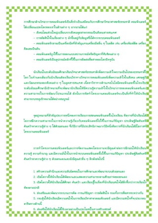 การศึกษาด้านวิทยาการคอมพิวเตอร์เป็นสิ่งจาเป็นเสมือนกับการศึกษาวิทยาศาสตร์ธรรมชาติ คอมพิวเตอร์
ได้เปลี่ยนแปลงโลกของเราในด้านต่าง ๆ มากมายได้แก่
         - สังคมโดยส่วนใหญ่เปลี่ยนจากสังคมอุตสาหกรรมเป็นสังคมสารสนเทศ
         - การตัดสินใจในเรื่องต่าง ๆ มักขึ้นอยู่กับข้อมูลซึ่งได้จากระบบคอมพิวเตอร์
         - คอมพิวเตอร์กลายเป็นเครื่องมือที่สาคัญแทนเครื่องมืออื่น ๆ ในอดีต เช่น เครื่องพิมพ์ดีด เครื่อง
คิดเลขเป็นต้น
         - คอมพิวเตอร์ถูกใช้ในการออกแบบสถานการณ์หรือปัญหาที่ซับซ้อนต่าง ๆ
         - คอมพิวเตอร์เป็นอุปกรณ์หลักที่ใช้ในการติดต่อสื่อสารของโลกปัจจุบัน

        นักเรียนในระดับมัธยมศึกษาเรียนวิทยาศาสตร์ธรรมชาติเพื่อความเข้าใจความเป็นไปของธรรมชาติใน
โลก ในทานองเดียวกันนักเรียนต้องเรีย นวิชาทางวิทยาการคอมพิวเตอร์เพื่อความเข้าใจในสังคม เศรษฐกิจ
และวัฒนธรรมของสังคมต่าง ๆ ในยุคสารสนเทศ เนื้อหาวิชาทางด้านเทคโนโลยีคอมพิวเตอร์ในโรงเรียน
ระดับมัธยมศึกษามีเป้าหมายที่จะพัฒนานักเรียนให้มีความรู้ความเข้าใจในวิทยาการของคอมพิวเตอร์และมี
ความสามารถในการพัฒนาโปรแกรมได้ ดังนั้นการจัดทาโครงงาȨอมพิวเตอร์จะเป็นสิ่งที่ทาให้นักเรียน
สามารถบรรลุเป้าหมายได้อย่างสมบูรณ์


        จุดมุ่งหมายที่สาคัญประการหนึ่งของการเรียนการสอนคอมพิวเตอร์ในโรงเรียน คือการที่นักเรียนได้มี
โอกาสฝึกความสามารถในการนาความรู้เกี่ยวกับคอมพิวเตอร์ ไปใช้ในการแก้ปัญหา ประดิษฐ์คิดค้นหรื อ
ค้นคว้าหาความรู้ต่าง ๆ ได้ด้วยตนเอง ซึ่งวิธีการที่มีประสิทธิภาพมากวิธีหนึ่งคือการที่นักเรียนได้มีโอกาสทา
โครงงาȨอมพิวเตอร์


        การทาโครงงาȨอมพิวเตอร์และการจัดงานแสดงโครงงานจะมีคุณค่าต่อการฝึกฝนให้นักเรียนมี
ความรู้ ความชานาญ และมีความมั่นใจในการนาระบบคอมพิวเตอร์ไปใช้ในการแก้ปัญหา ประดิษฐ์คิดค้นหรือ
ค้นคว้าหาความรู้ต่าง ๆ ด้วยตนเองและยังมีคุณค่าอื่น ๆ อีกดังต่อไปนี้

       1. สร้างความสานึกและความรับผิดชอบในการศึกษาและพัฒนาระบบด้วยตนเอง
       2. เปิดโอกาสให้นักเรียนได้พัฒนาและแสดงความสามารถตามศักยภาพของตนเอง
       3. เปิดโอกาสให้นักเรียนได้ศกษา ค้นคว้า และเรียนรู้ในเรื่องที่นักเรียนสนใจได้ลึกซึ้งกว่าการเรียนใน
                                     ึ
ห้องตามปกติ
       4. ส่งเสริมและพัฒนากระบวนการคิด การแก้ปัญหา การตัดสินใจ รวมทั้งการสื่อสารระหว่างกัน
       5. กระตุ้นให้นักเรียนมีความสนใจในการเรียนวิชาสาขาคอมพิวเตอร์ และมีความสนใจที่จะประกอบ
อาชีพทางด้านนี้
       6. ส่งเสริมให้นักเรียนได้ใช้เวลาอย่างเป็นประโยชน์ในทางสร้างสรรค์
 