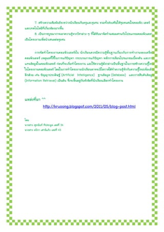 7. สร้างความสัมพันธ์ระหว่างนักเรียนกับครูและชุมชน รวมทั้งส่งเสริมให้ชุมชนสนใจคอมพิว เตอร์
และเทคโนโลยีที่เกี่ยวข้องมากขึ้น
       8. เป็นการบูรณาการเอาความรู้จากวิชาต่าง ๆ ที่ได้รับมาจัดทาผสมผสานกับโปรแกรมคอมพิวเตอร์
เป็นโครงงานเพื่อนาเสนอต่อชุมชน

        การจัดทาโครงงาȨอมพิวเตอร์นั้น นักเรียนควรมีความรู้พื้นฐานเกี่ยวกับการทางานของเครื่อ ง
คอมพิวเตอร์ เหตุผลที่ใช้ในการแก้ปัญหา กระบวนการแก้ ปัญหา หลักการเขียนโปรแกรมเบื้องต้น และการ
แทนข้อมูลในคอมพิวเตอร์ ก่อนที่จะเริ่มทาโครงงาน และใช้ความรู้ดังกล่าวเป็นพื้นฐานในการสร้างความรู้ใหม่
ในโครงงาȨอมพิวเตอร์ โดยในการทาโครงงานนักเรียนอาจจะมีโอกาสได้ทาความรู้จักกับความรู้ใหม่เพิ่มเติม
อีกด้วย เช่น ปัญญาประดิษฐ์ (Artificial Intelligence) ฐานข้อมูล (Database) และการสืบค้นข้อมูล
(Information Retrieval) เป็นต้น ซึ่งจะขึ้นอยู่กับหัวข้อที่นักเรียนเลือกทาโครงงาน



แหล่งที่มา ^^
            http://kruoong.blogspot.com/2011/05/blog-post.html

โดย
นางสาว ศุภนันท์ ทิประมูล เลขที่ 34
นางสาว อวิกา เสาร์แก้ว เลขที่ 45
 