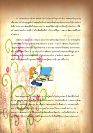 โครงงานคอมพิวเตอร์ เป็ นการใช้คอมพิวเตอร์ และอุปกรณ์อื่นๆ ในการศึกษา ทดลอง แก้ปัญหาต่างๆ
เพื่อนําผลงานที่ได้มาประยุกต์ใช้งานจริ ง หรื อเพื่อใช้ช่วยสร้างสื่ อเสริ มการเรี ยนการสอนให้มีประสิ ทธิ ภาพ
ยิงขึ้น โครงงานคอมพิวเตอร์ จึงเป็ นกิจกรรมทางวิทยาศาสตร์ ที่ช่วยให้ผเู ้ รี ยนได้เรี ยนรู ้และฝึ กทักษะการใช้
  ่
เครื่ องคอมพิวเตอร์ และซอฟต์แวร์ พร้อมทั้งเครื่ องมือต่างๆในการแก้ปัญหา รวมทั้งการพัฒนาเจตคติในการ
สร้างผลงาน

      โครงงานคอมพิวเตอร์ เป็ นกิจกรรมหนึ่งที่ผเู ้ รี ยนสามารถศึกษาปั ญหาที่ตนสนใจ ซึ่ งอาจเป็ นปั ญหาที่
ต้องใช้ความรู ้ที่เกี่ยวกับคอมพิวเตอร์ มาผสมผสานกัน ซึ่ งบางโครงงานอาจต้องใช้ความรู ้อื่นๆ มาร่ วมด้วย
โดยผูเ้ รี ยนจะต้องวางแผนการดําเนินงาน ศึกษา พัฒนาโปรแกรมหรื ออุปกรณ์ที่เกี่ยวข้อง ตลอดจนทกษะ
                                                                                          ั
พื้นฐานในการพัฒนาโครงงาน โครงงานบางเรื่ องอาจต้องการวัสดุอุปกรณ์นอกเหนือจากที่มีอยู่ ซึ่ งผูเ้ รี ยน
จะต้องพัฒนาขึ้น หรื อดัดแปลงเพื่อให้ใช้งานได้ตรงกับความต้องการ โดยในการพัฒนาโครงงาน
                 ่
คอมพิวเตอร์ จะอยูภายใต้การดูแลและให้คาปรึ กษาของผูสอน และผูทรงคุณวุฒิดานต่างๆ
                                     ํ            ้        ้          ้




      โครงงานคอมพิวเตอร์ หมายถึง กิจกรรมการเรี ยนรู ้ของนักเรี ยนอีกรู ปแบบหนึ่ง ที่ทาให้นกเรี ยนมี
                                                                                     ํ ั
อิสระทางความคิด ทางการศึกษาปั ญหาและสิ่ งต่างๆที่ตนเองในใจ โดยนักเรี ยนต้องมีการวางแผนการศึกษา
และดําเนินงานของตนเอง ตามกระบวนการศึกษาโครงงาน และทําการลงมือพัฒนาโปรแกรมต่างๆหรื อ
อุปกรณ์ที่เกี่ยวข้องโดยใช้ความรู ้และกระบวนการทางวิทยาศาสตร์ วิศวกรรม คอมพิวเตอร์ และวัสดุ
อุปกรณ์ต่างๆที่จะสามารถนํามาใช้ตลอดจนทักษะพื้นฐานในการพัฒนาโครงงานเรื่ องที่นกเรี ยนมีความ
                                                                             ั
สนใจ ซึ่ งเรื่ องที่ศึกษาหรื อพัฒนาอาจจะมีผศึกษามาก่อน หรื อเป็ นเรื่ องที่ได้ถูกการพัฒนาจากผูพฒนาอื่น
                                           ู้                                                 ้ ั
 