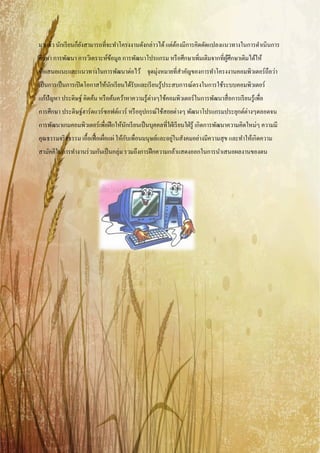 มาแล้ว นักเรี ยนก็ยงสามารถที่จะทําโครงงานดังกล่าวได้ แต่ตองมีการคิดดัดแปลงแนวทางในการดําเนินการ
                   ั                                     ้
ศึกษา การพัฒนา การวิเคราะห์ขอมูล การพัฒนาโปรแกรม หรื อศึกษาเพิมเติมจากที่ผศึกษาเดิมได้ให้
                            ้                                 ่           ู้
ข้อเสนอแนะและแนวทางในการพัฒนาต่อไว้ จุดมุ่งหมายที่สาคัญของการทําโครงงานคอมพิวเตอร์ ถือว่า
                                                   ํ
เป็ นการเป็ นการเปิ ดโอกาสให้นกเรี ยนได้รับและเรี ยนรู ้ประสบการณ์ตรงในการใช้ระบบคอมพิวเตอร์
                              ั
แก้ปัญหา ประดิษฐ์ คิดค้น หรื อค้นคว้าหาความรู ้ต่างๆใช้คอมพิวเตอร์ ในการพัฒนาสื่ อการเรี ยนรู ้เพื่อ
การศึกษา ประดิษฐ์ฮาร์ ดแวร์ ซอฟต์แวร์ หรื ออุปกรณ์ใช้สอยต่างๆ พัฒนาโปรแกรมประยุกต์ต่างๆตลอดจน
การพัฒนาเกมคอมพิวเตอร์ เพื่อฝึ กให้นกเรี ยนเป็ นบุคคลที่ใฝ่ เรี ยนใฝ่ รู ้ เกิดการพัฒนาความคิดใหม่ๆ ความมี
                                    ั
                                        ั                  ่
คุณธรรมจริ ยธรรม เอื้อเฟื้ อเผือแผ่ ให้กบเพื่อนมนุษย์และอยูในสังคมอย่างมีความสุ ข และทําให้เกิดความ
                               ่
สามัคคีในการทํางานร่ วมกันเป็ นกลุ่ม รวมถึงการฝึ กความกล้าแสดงออกในการนําเสนอผลงานของตน
 