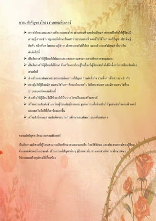 ความสําคัญของโครงงานคอมพิวเตอร์
    การทําโครงงานและการจัดงานแสดงโครงงานคอมพิวเตอร์ จะมีคุณค่าต่อการฝึ กฝนให้ผเู ้ รี ยนมี
       ความรู ้ ความชํานาญ และมีทกษะในการนําระบบคอมพิวเตอร์ ไปใช้ในการแก้ปัญหา ประดิษฐ์
                                 ั
       คิดค้น หรื อค้นคว้าหาความรู ้ต่างๆ ด้วยตนเองดังที่ได้กล่าวมาแล้ว และยังมีคุณค่าอื่นๆ อีก
       ดังต่อไปนี้
    เปิ ดโอกาสให้ผเู ้ รี ยนได้พฒนาและแสดงความสามารถตามศักยภาพของตนเอง
                                 ั
    เปิ ดโอกาสให้ผเู้ รี ยนได้ศึกษา ค้นคว้า และเรี ยนรู ้ในเรื่ องที่ผเู ้ รี ยนสนใจได้ลึกซึ้ งกว่าการเรี ยนในห้อง
       ตามปกติ
    ส่ งเสริ มและพัฒนากระบวนการคิด การแก้ปัญหา การตัดสิ นใจ รวมทั้งการสื่ อสารระหว่างกัน
    กระตุนให้ผเู ้ รี ยนมีความสนใจในการศึกษาด้านเทคโนโลยีสารสนเทศ และมีความสนใจที่จะ
          ้
       ประกอบอาชีพทางด้านนี้
    ส่ งเสริ มให้ผเู ้ รี ยนได้ใช้เวลาให้เป็ นประโยชน์ในทางสร้างสรรค์
    สร้างความสัมพันธ์ระหว่างผูเ้ รี ยนกับผูสอนและชุมชน รวมทั้งส่ งเสริ มให้ชุมชนสนใจคอมพิวเตอร์
                                            ้
       และเทคโนโลยีที่เกี่ยวข้องมากขึ้น
    สร้างสํานึกและความรับผิดชอบในการศึกษาและพัฒนาระบบด้วยตนเอง



ความสําคัญของโครงงานคอมพิวเตอร์

เป็ นกิจกรรมอิสระที่ผเู ้ รี ยนสามารถเลือกศึกษาตามความสนใจ โดยใช้ทกษะ และประสบการณ์ของผูเ้ รี ยน
                                                                  ั
ดานคอมพิวเตอร์และซอฟแวร์ในการแกปัญหาต่างๆ ผเู้ รียนจะตองวางแผนดาเนินงาน ศึกษา พฒนา
 ้                             ้                      ้        ํ               ั
โปรแกรมหรืออุปกรณ์ที่เกี่ยวของ
                            ้
 