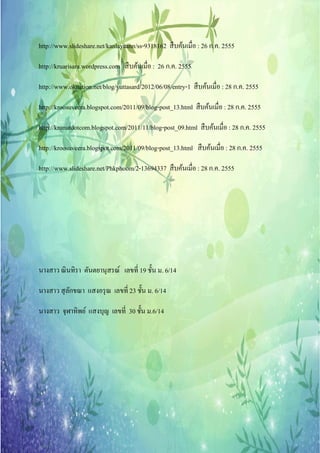 http://www.slideshare.net/kanlayaann/ss-9318162 สืบคนเมื่อ : 26 ก.ค. 2555
                                                    ้

http://kruarisara.wordpress.com สื บค้นเมื่อ : 26 ก.ค. 2555

http://www.oknation.net/blog/yuttasard/2012/06/08/entry-1 สืบคนเมื่อ : 28 ก.ค. 2555
                                                              ้

http://kroosuveera.blogspot.com/2011/09/blog-post_13.html สืบคนเมื่อ : 28 ก.ค. 2555
                                                              ้

http://krunutdotcom.blogspot.com/2011/11/blog-post_09.html สืบคนเมื่อ : 28 ก.ค. 2555
                                                               ้

http://kroosuveera.blogspot.com/2011/09/blog-post_13.html สืบคนเมื่อ : 28 ก.ค. 2555
                                                              ้

http://www.slideshare.net/Phkphoom/2-13694337 สืบคนเมื่อ : 28 ก.ค. 2555
                                                  ้




นางสาว ณิ นทิรา ตันตยานุสรณ์ เลขที่ 19 ชั้น ม. 6/14

นางสาว สุ ลกขณา แสงอรุ ณ เลขที่ 23 ชั้น ม. 6/14
           ั

นางสาว จุฬาทิพย์ แสงบุญ เลขที่ 30 ชั้น ม.6/14
 