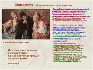 Сватовство         «У вас цветочек, у нас – садочек»
                                            •Свадьбы играли в основном зимой,
                                              Войдя в избу, сват молился Богу,
                                            в молча кланялся хозяевам и молча –
                                              период между двумя постами
                                            Рождественскимза стол, он неот
                                              садился на лавку и Великим,
                                              нарушал молчания пока хозяин не
                                            Крещения до Масленицы, и осенью
                                              спрашивал его о причине прихода
                                            до Рождественского поста.
                                             и тут же начинался разговор о деле.

                                             •Обычно отец жениха сам искал
                                             девушку с богатым приданым либо
                                              Обычно произносили какую – и
                                             благонравным формул, вроде:
                                              из обрядовых характером
                                             «Нет ли у вас тёлочки продажной?»
                                             Сватом был либо старший в
                                             семействе, либо родственник
                                              «Есть тёлочка, да больно молода!»
                                             имеющий опыт. нам и нужна
                                              «Вот и хорошо,
                                             молоденькая!»
К.Маковский «Сваха» 1900 г.                  •Свататься не ходили в
                                             понедельник, среду и пятницу, а
                                              Грубо отказывать свату не
                                             также в неприемлемый день с
                                              полагалось, но и соглашаться
     На столе стоит гармонь                  (например дата смерти)
                                              первого раза было не принято.
     Золотые буквы.                            Лишь получив согласие после
                                             •Сватовья или третьего в
                                               второго наряжались приезда к
     Ко мне свататься пришли                 праздничную одежду и ехалинадом
                                               невесте, сваты выставляли в стол
     Я играю в куклы.                        невесты. При входе в дом сват
                                               привезенную с собой еду и
                                             отворял двери в три приёма
                                               угощали родителей невесты.
     (частушка)
 