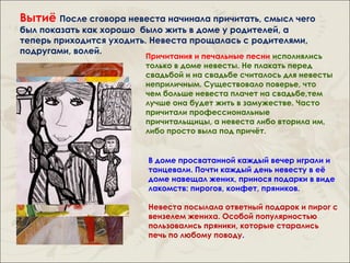 Вытиё После сговора невеста начинала причитать, смысл чего
был показать как хорошо было жить в доме у родителей, а
теперь приходится уходить. Невеста прощалась с родителями,
подругами, волей.
                         Причитания и печальные песни исполнялись
                         только в доме невесты. Не плакать перед
                         свадьбой и на свадьбе считалось для невесты
                         неприличным. Существовало поверье, что
                         чем больше невеста плачет на свадьбе,тем
                         лучше она будет жить в замужестве. Часто
                         причитали профессиональные
                         причитальщицы, а невеста либо вторила им,
                         либо просто выла под причёт.


                         В доме просватанной каждый вечер играли и
                         танцевали. Почти каждый день невесту в её
                         доме навещал жених, принося подарки в виде
                         лакомств: пирогов, конфет, пряников.

                         Невеста посылала ответный подарок и пирог с
                         вензелем жениха. Особой популярностью
                         пользовались пряники, которые старались
                         печь по любому поводу.
 