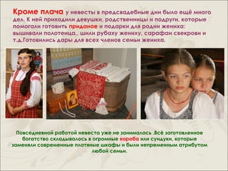 Кроме плача у невесты в предсвадебные дни было ещё много
дел. К ней приходили девушки, родственницы и подруги, которые
помогали готовить приданое и подарки для родни жениха:
вышивали полотенца,, шили рубаху жениху, сарафан свекрови и
т.д.Готовились дары для всех членов семьи жениха.




  Повседневной работой невеста уже не занималась .Всё заготовленное
    богатство складывалось в огромные короба или сундуки, которые
заменяли современные платяные шкафы и были непременным атрибутом
                            любой семьи.
 