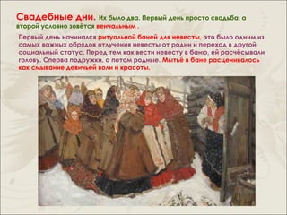 Свадебные дни. Их было два. Первый день просто свадьба, а
второй условно зовётся венчальным .
Первый день начинался ритуальной баней для невесты, это было одним из
самых важных обрядов отлучения невесты от родни и переход в другой
социальный статус. Перед тем как вести невесту в баню, ей расчёсывали
голову. Сперва подружки, а потом родные. Мытьё в бане расценивалось
как смывание девичьей воли и красоты.
 