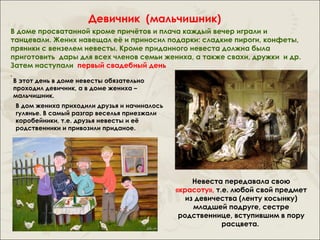 Девичник (мальчишник)
В доме просватанной кроме причётов и плача каждый вечер играли и
танцевали. Жених навещал её и приносил подарки: сладкие пироги, конфеты,
пряники с вензелем невесты. Кроме приданного невеста должна была
приготовить дары для всех членов семьи жениха, а также свахи, дружки и др.
Затем наступали первый свадебный день
.
В этот день в доме невесты обязательно
проходил девичник, а в доме жениха –
мальчишник.
 В дом жениха приходили друзья и начиналось
 гулянье. В самый разгар веселья приезжали
 коробейники, т.е. друзья невесты и её
 родственники и привозили приданое.




                                                   Невеста передавала свою
                                              «красоту», т.е. любой свой предмет
                                                 из девичества (ленту косынку)
                                                   младшей подруге, сестре
                                               родственнице, вступившим в пору
                                                           расцвета.
 