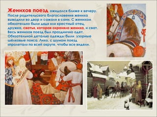 Женихов поезд ожидался ближе к вечеру.
После родительского благословения жениха
выводили во двор и сажали в сани. С женихом
обязательно были дядя или крестный отец,
дружка, сватья, которая охраняла жениха, и сват.
Весь женихов поезд был празднично одет.
Обязательной деталью одежды были узорные
шёлковые пояса. Лихо, с шумом поезд
«пролетал» по всей округе, чтобы все видели.
 