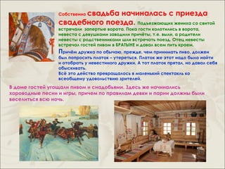 свадьба начиналась с приезда
                 Собственно

                 свадебного поезда. Подъезжающих жениха со свитой
                 встречали запертые ворота. Пока гости колотились в ворота,
                 невеста с девушками заводили причёты, т.е. выли, а родители
                 невесты с родственниками шли встречать поезд. Отец невесты
                 встречал гостей пивом в БРАТЫНЕ и давал всем пить краем.
                 Причём дружка по обычаю, прежде, чем принимать пиво, должен
                 был попросить платок – утереться. Платок же этот надо было найти
                 и отобрать у невестиного дружки. А тот платок прятал, но давал себя
                 обыскивать.
                 Всё это действо превращалось в маленький спектакль ко
                 всеобщему удовольствию зрителей.
В доме гостей угощали пивом и снадобьями. Здесь же начинались
хороводные песни и игры, причем по правилам девки и парни должны были
веселиться всю ночь.
 