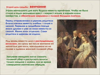 Второй день свадьбы -   венчание
Утром венчального дня мать будила невесту причётами. Чтобы не было
сглаза в подол вкалывали крест – накрест иголки, в карман клали
напёрсток, и обязательно закрывали с головой большим платком.

Перед отправлением в церковь родители
благословляли невесту хлебом – солью и
иконой. Первыми в свадебном поезде
ехали дружки и уже за ними невеста со
свахой. Жених ехал отдельно. Сами
родители в церковь не ездили.


Под венец невеста шла с распущенными
волосами, но сразу же после венчания ей
заплетали две косы, накладывали их на
голове и одевали женский головной убор.


Замужняя женщина могла снимать
головной убор и распускать волосы
только наедине с мужем, или во время
совершения магических обрядов.
 