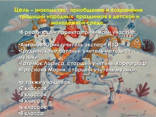 Цель – знакомство , приобщение и сохранение
 традиций народных праздников в детской и
           молодёжной среде.
 •В реализации проекта принимали участие:

 •Антонов Юрий, учитель эксперт ИЗО
 •Грудзинскене Наталья, учитель методист
 музыки
 •Гателюк Лариса, старший учитель, хореограф
 •Преснова Мария, старший учитель музыки,

 •а также учащиеся:
 •2 классов
 •3 классов
 •4 класса
 •6 классов
 •8 класса
 
