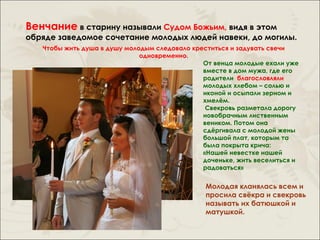 Венчание в старину называли Судом Божьим, видя в этом
обряде заведомое сочетание молодых людей навеки, до могилы.
   Чтобы жить душа в душу молодым следовало креститься и задувать свечи
                              одновременно.
                                               От венца молодые ехали уже
                                               вместе в дом мужа, где его
                                               родители благословляли
                                               молодых хлебом – солью и
                                               иконой и осыпали зерном и
                                               хмелём.
                                                Свекровь разметала дорогу
                                               новобрачным лиственным
                                               веником. Потом она
                                               сдёргивала с молодой жены
                                               большой плат, которым та
                                               была покрыта крича:
                                               «Нашей невестке нашей
                                               доченьке, жить веселиться и
                                               радоваться»


                                                Молодая кланялась всем и
                                                просила свёкра и свекровь
                                                называть их батюшкой и
                                                матушкой.
 