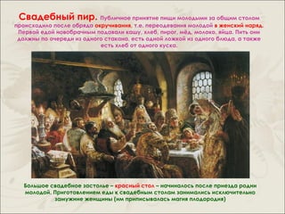 Свадебный пир. Публичное принятие пищи молодыми за общим столом
происходило после обряда окручивания, т.е. переодевания молодой в женский наряд.
 Первой едой новобрачным подавали кашу, хлеб, пирог, мёд, молоко, яйца. Пить они
 должны по очереди из одного стакана, есть одной ложкой из одного блюда, а также
                           есть хлеб от одного куска.




   Большое свадебное застолье – красный стол – начиналось после приезда родни
   молодой. Приготовлением еды к свадебным столам занимались исключительно
            замужние женщины (им приписывалась магия плодородия)
 