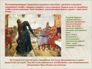 Кульминационными     моментами свадебного пира были - деление и раздача
свадебного хлеба – каравая и подача к столу «горячего». Первую долю от свадебного
хлеба получали молодые. Одна половина - родственникам жениха, другая – невестиной
родне.


                                                           Раздача горячего
                                                           сопровождалась
                                                           обычаем целоваться
                                                           под величальные
                                                           песни. Величали
                                                           холостых парней и
                                                           девушек, все женатые
                                                           пары.
                                                           Цель такого
                                                           припевания с
                                                           последующим
                                                           целованием каждой
                                                           пары – идея
                                                           плодородия любви и
                                                           согласия.




    На второй или третий день свадебные застолья продолжались в доме
родителей молодой. Эти застолья назывались «хлебинами», где непременными
                    угощениями были блины или яичница.
 