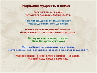 Народная мудрость о семье
                  •Кого люблю, того дарю.
             •От милого подарок дороже золота.

             •Где любовь да совет, там и горя нет.
                •Краса до венца, а ум до конца.

             •Чужая жена всем девицей кажется.
         •Всякая невеста для своего жениха родится.

               •Без мужа жена – всегда сирота.
                  •Жена без грозы хуже козы.

           •Жену выбирай не в хороводе, а в огороде.
•Не та хозяйка, которая красно говорит, а та, которая щи варит.

      •Жена и кошка - в избе, а муж и собака - во дворе.
               •Лучший клад, когда в доме лад.
 