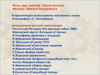 •Фото, звук, монтаж – Юрий Антонов
•Музыка – Микиса Теодаракиса

В презентации использованы материалы музея
этнографии г.С. Петербурга,

репродукции русских живописцев:
•Ростислав Фелицын «На крыльце избы» 1885г.
•Маковский «Дети, бегущие от грозы»
•В.Тимофеев «Девочка с ягодами»
•К.Маковский «Боярышня»
•К. Васильев «У окна» 1975
•К.Маковский «Святочные гадания»
•К.Маковский «Сваха»
•Г.Седов «Выбор невесты»
•А.Корзухин «Девичник»
•К.Маковский «Боярский свадебный пир.17в.»
•Антон Макаров «Невеста»
•К.Маковский «Чарка мёду»
•К.маковский «Под венец»
•В.Колесник «Свадебный поезд»
 