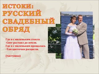 Где я с миленьким стояла
-Снег растаял до земли.
Где я с миленьким прощалась
-Там цветочки расцвели.

(частушка)
 
