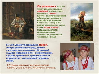 От рождения и до 10 –
                          13 лет девочку называли
                          девчонкой, а после этого
                          возраста – девкой.
                          Шести – семилетняя девочка
                          обычно уже становилась
                          нянькой своих младших
                          братишек и сестрёнок, а
                          иногда нанималась в чужие
                          семьи за еду и плату.
                          Набравшись опыта
                          маленькая нянька
                          становилась уважаемым
                          человеком в семье



В 7 лет девочку посвящали в пряхи.
Теперь девочка непосредственно
участвовала в создании собственной
судьбы. Прядение нити – синоним жизни,
судьбы, времени – в традициях многих
народов акт , аналогичный творению
жизни.

К 9 годам девочка уже умела сносно
прясть, училась ткать, помогала в стряпне.
 