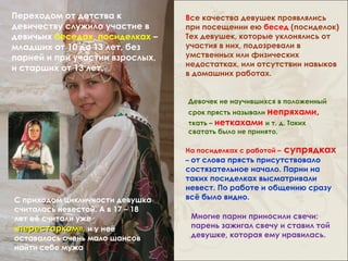Переходом от детства к            Все качества девушек проявлялись
девичеству служило участие в      при посещении ею бесед (посиделок)
девичьих беседах, посиделках –    Тех девушек, которые уклонялись от
младших от 10 до 13 лет, без      участия в них, подозревали в
парней и при участии взрослых,    умственных или физических
                                  недостатках, или отсутствии навыков
и старших от 13 лет.
                                  в домашних работах.


                                  Девочек не научившихся в положенный
                                  срок прясть называли непряхами,
                                  ткать – неткахами и т. д. Таких
                                  сватать было не принято.

                                  На посиделках с работой – супрядках
                                  – от слова прясть присутствовало
                                  состязательное начало. Парни на
                                  таких посиделках высматривали
                                  невест. По работе и общению сразу
С приходом цикличности девушка    всё было видно.
считалась невестой. А в 17 – 18
лет её считали уже                 Многие парни приносили свечи:
«перестарком», и у неё             парень зажигал свечу и ставил той
оставалось очень мало шансов       девушке, которая ему нравилась.
найти себе мужа
 