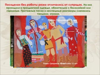 Посиделки без работы резко отличались от супрядок. На них
приходили в праздничной одежде, обязательно с балалайкой или
гармонью. Протяжные песни и неспешные разговоры сменялись
                      танцами, играми.

                              Павел Грошиков 12 лет




                          Павел Грошиков 12 лет
                                         Юля Глоба 12 лет
 
