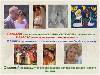 Свадьба происходит от глагола сводить, сваживать – соединять вместе.
     Невеста – означает неизвестная, неведомая
 Жених – производное от слова жена, т.е. тот ,кто берёт в дом жену




Суженый происходит от слова «судьба», которая посылает невесте
                              жениха
 