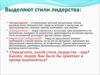 Выделяют стили лидерства:
 Авторитарный — установление жёсткой дисциплины, чёткое
  распределение обязанностей, лидер не вступает в дискуссии, не
  прислушивается к мнению группы, навязывает свое мнение.
 Демократичный — лидер советуется с коллегами, прислушивается к их
  аргументам, поощряет их инициативу, ориентируется на мнение группы,
  часть полномочий делегирует другим членам группы.
 Анархичный (либеральный)— лидер не предъявляет никаких
  требований к членам группы, ни на что не настаивает, принимает все
  предложения членов группы, не конфликтует. Группа практически не
  организованна, разобщена, функциональные обязанности в группе
  распределяются хаотично.
Определите, какой стиль лидерства – ваш?
  Какому лидеру Вам было бы приятнее и
  проще подчиняться?
 