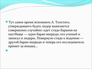 Тут самое время вспомнить А. Толстого,
 утверждавшего будто лидер выявляется
 совершенно случайно: идет стадо баранов на
 пастбище — один баран впереди, его ученый и
 записал в лидеры. Повернуло стадо к водопою —
 другой баран впереди и теперь его исследователь
 примет за вожака...

 
