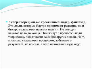 Лидер-творец, он же креативный лидер, фантазер,
 Это люди, которые быстро принимают решение, но и
 быстро увлекаются новыми идеями. Не доводят
 начатое цело до конца. Они живут в процессе, люди
 творческие, любят вести за собой других людей. Но т.
 к. сильно увлекаются процессом, забывают о
 результате, не помнят, с чего начинали и куда идут.
 