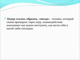 Лидер-эталон, образец, «звезда» - человек, который
 своим примером, через игру, взаимодействия
 показывает как нужно поступить, как вести себя в
 какой-либо ситуации.
 