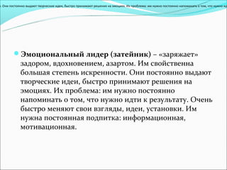 и. Они постоянно выдают творческие идеи, быстро принимают решения на эмоциях. Их проблема: им нужно постоянно напоминать о том, что нужно ид




         Эмоциональный лидер (затейник) – «заряжает»
             задором, вдохновением, азартом. Им свойственна
             большая степень искренности. Они постоянно выдают
             творческие идеи, быстро принимают решения на
             эмоциях. Их проблема: им нужно постоянно
             напоминать о том, что нужно идти к результату. Очень
             быстро меняют свои взгляды, идеи, установки. Им
             нужна постоянная подпитка: информационная,
             мотивационная.
 