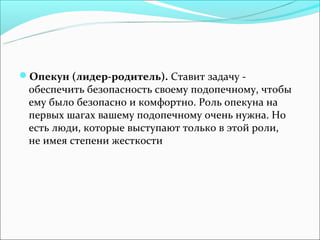 Опекун (лидер-родитель). Ставит задачу -
 обеспечить безопасность своему подопечному, чтобы
 ему было безопасно и комфортно. Роль опекуна на
 первых шагах вашему подопечному очень нужна. Но
 есть люди, которые выступают только в этой роли,
 не имея степени жесткости
 