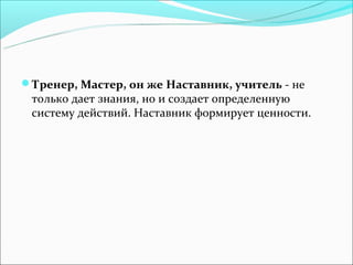 Тренер, Мастер, он же Наставник, учитель - не
 только дает знания, но и создает определенную
 систему действий. Наставник формирует ценности.
 