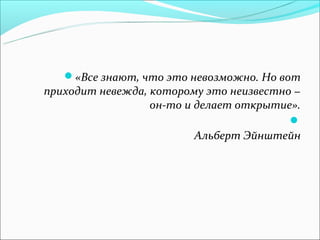 «Все знают, что это невозможно. Но вот
приходит невежда, которому это неизвестно −
                  он-то и делает открытие».
                                         
                         Альберт Эйнштейн
 