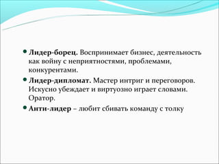 Лидер-борец. Воспринимает бизнес, деятельность
 как войну с неприятностями, проблемами,
 конкурентами.
Лидер-дипломат. Мастер интриг и переговоров.
 Искусно убеждает и виртуозно играет словами.
 Оратор.
Анти-лидер – любит сбивать команду с толку
 
