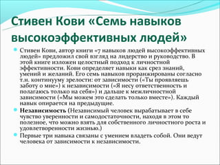 Стивен Кови «Семь навыков
высокоэффективных людей»
 Стивен Кови, автор книги «7 навыков людей высокоэффективных
  людей» предложил свой взгляд на лидерство и руководство. В
  этой книге изложен целостный подход к личностной
  эффективности. Кови определяет навыки как срез знаний,
  умений и желаний. Его семь навыков проранжированы согласно
  т.н. континууму зрелости: от зависимости («Ты проявляешь
  заботу о мне») к независимости («Я несу ответственность и
  полагаюсь только на себя») и дальше к межличностной
  зависимости («Мы можем это сделать только вместе»). Каждый
  навык опирается на предыдущие.
 Независимость (Независимый человек вырабатывает в себе
  чувство уверенности и самодостаточности, находя в этом то
  полезное, что можно взять для собственного личностного роста и
  удовлетворенности жизнью.)
 Первые три навыка связаны с умением владеть собой. Они ведут
  человека от зависимости к независимости.
 