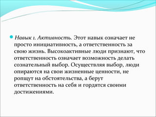 Навык 1. Активность. Этот навык означает не
 просто инициативность, а ответственность за
 свою жизнь. Высокоактивные люди признают, что
 ответственность означает возможность делать
 сознательный выбор. Осуществляя выбор, люди
 опираются на свои жизненные ценности, не
 ропщут на обстоятельства, а берут
 ответственность на себя и гордятся своими
 достижениями.
 