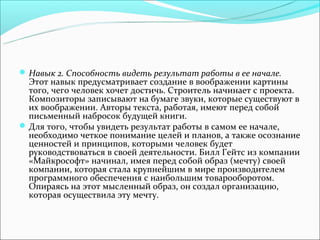  Навык 2. Способность видеть результат работы в ее начале.
  Этот навык предусматривает создание в воображении картины
  того, чего человек хочет достичь. Строитель начинает с проекта.
  Композиторы записывают на бумаге звуки, которые существуют в
  их воображении. Авторы текста, работая, имеют перед собой
  письменный набросок будущей книги.
 Для того, чтобы увидеть результат работы в самом ее начале,
  необходимо четкое понимание целей и планов, а также осознание
  ценностей и принципов, которыми человек будет
  руководствоваться в своей деятельности. Билл Гейтс из компании
  «Майкрософт» начинал, имея перед собой образ (мечту) своей
  компании, которая стала крупнейшим в мире производителем
  программного обеспечения с наибольшим товарооборотом.
  Опираясь на этот мысленный образ, он создал организацию,
  которая осуществила эту мечту.
 