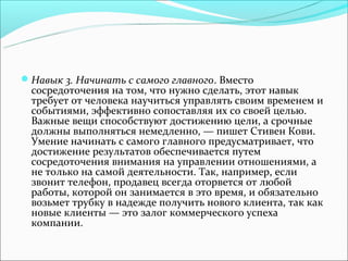 Навык 3. Начинать с самого главного. Вместо
 сосредоточения на том, что нужно сделать, этот навык
 требует от человека научиться управлять своим временем и
 событиями, эффективно сопоставляя их со своей целью.
 Важные вещи способствуют достижению цели, а срочные
 должны выполняться немедленно, — пишет Стивен Кови.
 Умение начинать с самого главного предусматривает, что
 достижение результатов обеспечивается путем
 сосредоточения внимания на управлении отношениями, а
 не только на самой деятельности. Так, например, если
 звонит телефон, продавец всегда оторвется от любой
 работы, которой он занимается в это время, и обязательно
 возьмет трубку в надежде получить нового клиента, так как
 новые клиенты — это залог коммерческого успеха
 компании.
 