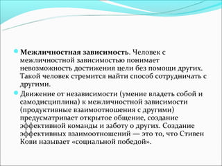 Межличностная зависимость. Человек с
 межличностной зависимостью понимает
 невозможность достижения цели без помощи других.
 Такой человек стремится найти способ сотрудничать с
 другими.
Движение от независимости (умение владеть собой и
 самодисциплина) к межличностной зависимости
 (продуктивные взаимоотношения с другими)
 предусматривает открытое общение, создание
 эффективной команды и заботу о других. Создание
 эффективных взаимоотношений — это то, что Стивен
 Кови называет «социальной победой».
 