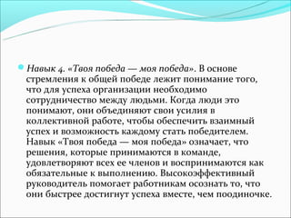 Навык 4. «Твоя победа — моя победа». В основе
 стремления к общей победе лежит понимание того,
 что для успеха организации необходимо
 сотрудничество между людьми. Когда люди это
 понимают, они объединяют свои усилия в
 коллективной работе, чтобы обеспечить взаимный
 успех и возможность каждому стать победителем.
 Навык «Твоя победа — моя победа» означает, что
 решения, которые принимаются в команде,
 удовлетворяют всех ее членов и воспринимаются как
 обязательные к выполнению. Высокоэффективный
 руководитель помогает работникам осознать то, что
 они быстрее достигнут успеха вместе, чем поодиночке.
 