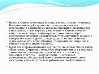  Навык 5. Сперва стараться понять, а потом искать понимание.
  Большинство людей слушают не с намерением понять
  собеседника, а с намерением поскорее ответить («вставить свои
  пять копеек», — как нередко у нас говорят). Они или говорят,
  или готовятся говорить, фильтруя все, что слышат, через
  собственные стереотипы восприятия. Чтобы научиться слушать с
  намерением понять другого, люди должны не выступать как
  судьи, а развивать в себе эмпатию (сопереживание ситуации, в
  которой оказался другой человек).
 Когда обе стороны понимают друг друга, они всегда смогут найти
  общий язык. Старайтесь полностью сосредоточиться на человеке,
  с которым вы разговариваете, а не на том, что и как ему
  побыстрее ответить, — советует Кови. — Успешный
  руководитель, обладающий этим навыком одинаково тонко
  «настроен» и на клиентов, и на работников своей компании.
 