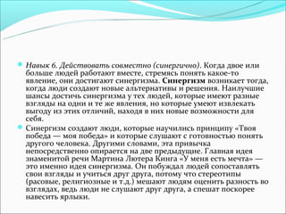  Навык 6. Действовать совместно (синергично). Когда двое или
  больше людей работают вместе, стремясь понять какое-то
  явление, они достигают синергизма. Синергизм возникает тогда,
  когда люди создают новые альтернативы и решения. Наилучшие
  шансы достичь синергизма у тех людей, которые имеют разные
  взгляды на одни и те же явления, но которые умеют извлекать
  выгоду из этих отличий, находя в них новые возможности для
  себя.
 Синергизм создают люди, которые научились принципу «Твоя
  победа — моя победа» и которые слушают с готовностью понять
  другого человека. Другими словами, эта привычка
  непосредственно опирается на две предыдущие. Главная идея
  знаменитой речи Мартина Лютера Кинга «У меня есть мечта» —
  это именно идея синергизма. Он побуждал людей сопоставлять
  свои взгляды и учиться друг друга, потому что стереотипы
  (расовые, религиозные и т.д.) мешают людям оценить разность во
  взглядах, ведь люди не слушают друг друга, а спешат поскорее
  навесить ярлыки.
 