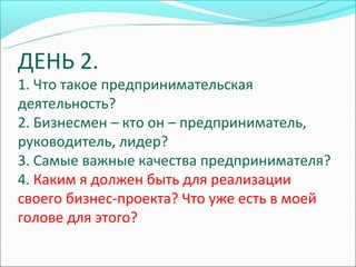 ДЕНЬ 2.
1. Что такое предпринимательская
деятельность?
2. Бизнесмен – кто он – предприниматель,
руководитель, лидер?
3. Самые важные качества предпринимателя?
4. Каким я должен быть для реализации
своего бизнес-проекта? Что уже есть в моей
голове для этого?
 