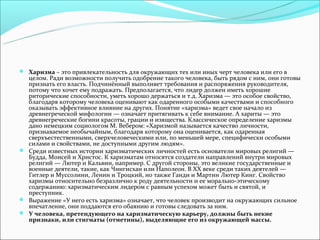 Харизма – это привлекательность для окружающих тех или иных черт человека или его в
  целом. Ради возможности получить одобрение такого человека, быть рядом с ним, они готовы
  признать его власть. Подчинённый выполняет требования и распоряжения руководителя,
  потому что хочет ему подражать. Предполагается, что лидер должен иметь хорошие
  риторические способности, уметь хорошо держаться и т.д. Харизма — это особое свойство,
  благодаря которому человека оценивают как одаренного особыми качествами и способного
  оказывать эффективное влияние на других. Понятие «харизма» ведет свое начало из
  древнегреческой мифологии — означает притягивать к себе внимание. А хариты — это
  древнегреческие богини красоты, грации и изящества. Классическое определение харизмы
  дано немецким социологом М. Вебером: «Харизмой называется качество личности,
  признаваемое необычайным, благодаря которому она оценивается, как одаренная
  сверхъестественными, сверхчеловеческими или, по меньшей мере, специфически особыми
  силами и свойствами, не доступными другим людям».
 Среди известных истории харизматических личностей есть основатели мировых религий —
  Будда, Моисей и Христос. К харизматам относятся создатели направлений внутри мировых
  религий — Лютер и Кальвин, например. С другой стороны, это великие государственные и
  военные деятели, такие, как Чингисхан или Наполеон. В ХХ веке среди таких деятелей —
  Гитлер и Муссолини, Ленин и Троцкий, но также Ганди и Мартин Лютер Кинг. Свойство
  харизмы относительно безразлично к роду деятельности и ее морально-этическому
  содержанию: харизматическим лидером с равным успехом может быть и святой, и
  преступник.
 Выражение «У него есть харизма» означает, что человек производит на окружающих сильное
  впечатление, они поддаются его обаянию и готовы следовать за ним.
 У человека, претендующего на харизматическую карьеру, должны быть некие
  признаки, или стигматы (отметины), выделяющие его из окружающей массы.
 