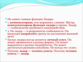 Но самые главные функции Лидера:
1. компенсаторная, или выражаясь словами Шутца,
 комплементарная функция лидера в группе. Лидер
 — стабилизатор группового взаимодействия.
2. Но лидер — и разрушитель стабильности. Он
 вынужден направлять группу на достижение внешней
 цели.
Целью лидера всегда является личный успех. Он
 может проявляться в разных формах. Он может
 выражаться в разных потребностях. Он может
 достигаться разными способами. Но всегда это -успех.
Поэтому лидер — человек успеха. Поэтому человек
 успеха — лидер.
 
