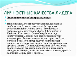 ЛИЧНОСТНЫЕ КАЧЕСТВА ЛИДЕРА
Лидер: что он собой представляет

Ниже представлены результаты исследования
 особенностей поведения 100 действующих
 руководителей высшего звена. Его провели
 американские психологи Джозеф Кенджеми и
 Казимир Ковальски. Они обнаружили ряд
 характеристик, общих для всех успешных топ-
 менеджеров. Знание данных характеристик будет
 полезно всем, кто интересуется психологией
 лидерства и вопросами эффективного руководства
 организациями. Они предоставляют возможность
 сравнить ваше реальное поведение и идеальное
 поведение лидера, помогая тем самым ликвидировать
 различия между тем и другим.
 