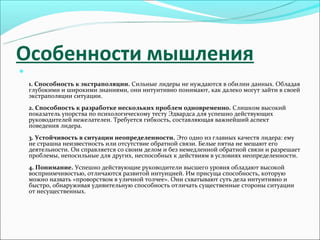 Особенности мышления


    1. Способность к экстраполяции. Сильные лидеры не нуждаются в обилии данных. Обладая
    глубокими и широкими знаниями, они интуитивно понимают, как далеко могут зайти в своей
    экстраполяции ситуации.
    2. Способность к разработке нескольких проблем одновременно. Слишком высокий
    показатель упорства по психологическому тесту Эдвардса для успешно действующих
    руководителей нежелателен. Требуется гибкость, составляющая важнейший аспект
    поведения лидера.
    3. Устойчивость в ситуации неопределенности. Это одно из главных качеств лидера: ему
    не страшна неизвестность или отсутствие обратной связи. Белые пятна не мешают его
    деятельности. Он справляется со своим делом и без немедленной обратной связи и разрешает
    проблемы, непосильные для других, неспособных к действиям в условиях неопределенности.
    4. Понимание. Успешно действующие руководители высшего уровня обладают высокой
    восприимчивостью, отличаются развитой интуицией. Им присуща способность, которую
    можно назвать «проворством в уличной толчее». Они схватывают суть дела интуитивно и
    быстро, обнаруживая удивительную способность отличать существенные стороны ситуации
    от несущественных.
 