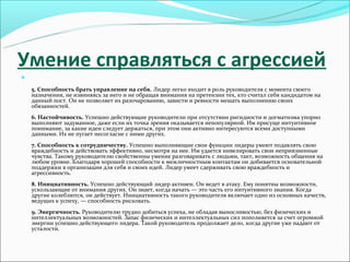 Умение справляться с агрессией


    5. Способность брать управление на себя. Лидер легко входит в роль руководителя с момента своего
    назначения, не извиняясь за него и не обращая внимания на претензии тех, кто считал себя кандидатом на
    данный пост. Он не позволяет их разочарованию, зависти и ревности мешать выполнению своих
    обязанностей.
    6. Настойчивость. Успешно действующие руководители при отсутствии ригидности и догматизма упорно
    выполняют задуманное, даже если их точка зрения оказывается непопулярной. Им присуще интуитивное
    понимание, за какие идеи следует держаться, при этом они активно интересуются всеми доступными
    данными. Их не пугает несогласие с ними других.
    7. Способность к сотрудничеству. Успешно выполняющие свои функции лидеры умеют подавлять свою
    враждебность и действовать эффективно, несмотря на нее. Им удается нивелировать свои неприязненные
    чувства. Такому руководителю свойственны умение разговаривать с людьми, такт, возможность общения на
    любом уровне. Благодаря хорошей способности к межличностным контактам он добивается основательной
    поддержки в организации для себя и своих идей. Лидер умеет сдерживать свою враждебность и
    агрессивность.
    8. Инициативность. Успешно действующий лидер активен. Он ведет в атаку. Ему понятны возможности,
    ускользающие от внимания других. Он знает, когда начать — это часть его интуитивного знания. Когда
    другие колеблются, он действует. Инициативность такого руководителя включает одно из основных качеств,
    ведущих к успеху, — способность рисковать.
    9. Энергичность. Руководителю трудно добиться успеха, не обладая выносливостью, без физических и
    интеллектуальных возможностей. Запас физических и интеллектуальных сил пополняется за счет огромной
    энергии успешно действующего лидера. Такой руководитель продолжает дело, когда другие уже падают от
    усталости.
 