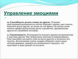 Управление эмоциями


    10. Способность делать ставку на других. Успешно
    действующий руководитель охотно передает знания, дает советы,
    помогает росту других, не жалея на это время. Он всегда готов
    помочь профессиональному росту и развитию, продвижению
    других по служебной лестнице.
    11. Сензитивность. Руководители высшего уровня восприимчивы
    к чувствам других. Им свойственна эмпатия (сопереживание).
    Они способны поставить себя на место другого и испытать его
    чувства. Достигающие успеха лидеры обладают своего рода
    личным радаром, дающим им возможность ощущать, что
    чувствуют и даже думают их коллеги.
 